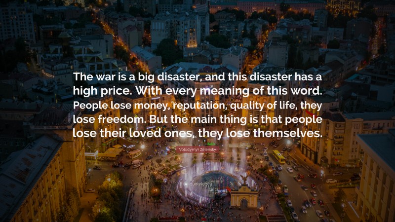 Volodymyr Zelensky Quote: “The war is a big disaster, and this disaster has a high price. With every meaning of this word. People lose money, reputation, quality of life, they lose freedom. But the main thing is that people lose their loved ones, they lose themselves.”