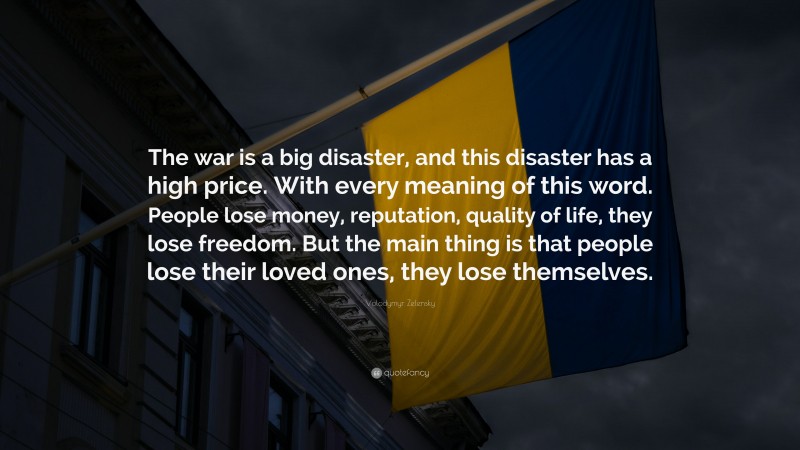 Volodymyr Zelensky Quote: “The war is a big disaster, and this disaster has a high price. With every meaning of this word. People lose money, reputation, quality of life, they lose freedom. But the main thing is that people lose their loved ones, they lose themselves.”
