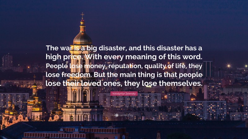 Volodymyr Zelensky Quote: “The war is a big disaster, and this disaster has a high price. With every meaning of this word. People lose money, reputation, quality of life, they lose freedom. But the main thing is that people lose their loved ones, they lose themselves.”