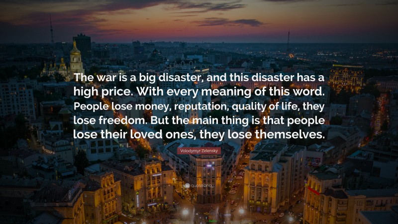 Volodymyr Zelensky Quote: “The war is a big disaster, and this disaster has a high price. With every meaning of this word. People lose money, reputation, quality of life, they lose freedom. But the main thing is that people lose their loved ones, they lose themselves.”