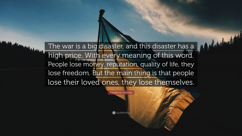 Volodymyr Zelensky Quote: “The war is a big disaster, and this disaster has a high price. With every meaning of this word. People lose money, reputation, quality of life, they lose freedom. But the main thing is that people lose their loved ones, they lose themselves.”