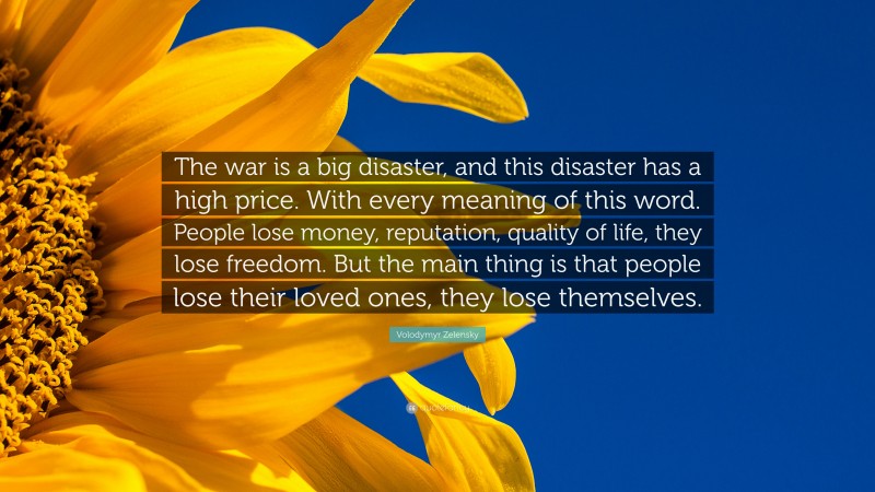 Volodymyr Zelensky Quote: “The war is a big disaster, and this disaster has a high price. With every meaning of this word. People lose money, reputation, quality of life, they lose freedom. But the main thing is that people lose their loved ones, they lose themselves.”