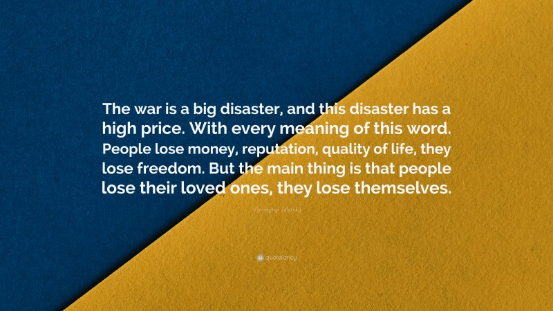 Volodymyr Zelensky Quote: “The war is a big disaster, and this disaster has a high price. With every meaning of this word. People lose money, reputation, quality of life, they lose freedom. But the main thing is that people lose their loved ones, they lose themselves.”