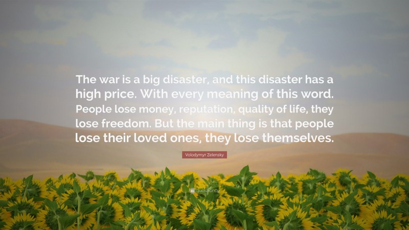 Volodymyr Zelensky Quote: “The war is a big disaster, and this disaster has a high price. With every meaning of this word. People lose money, reputation, quality of life, they lose freedom. But the main thing is that people lose their loved ones, they lose themselves.”