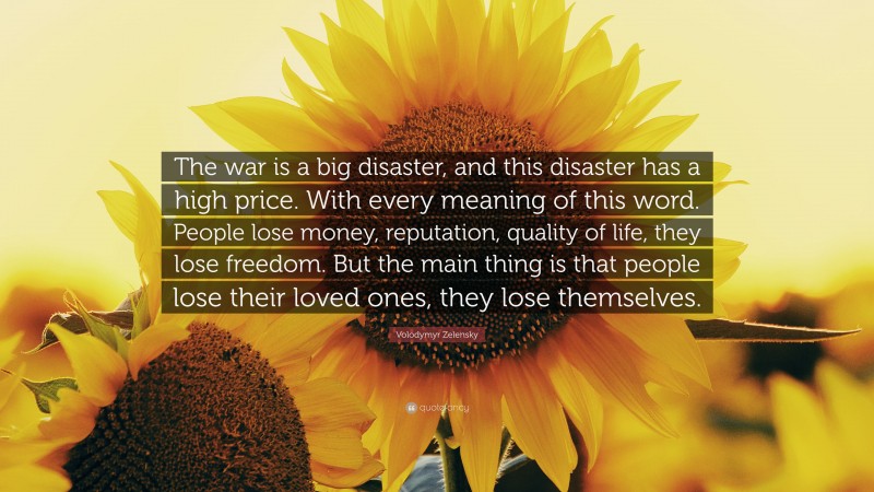 Volodymyr Zelensky Quote: “The war is a big disaster, and this disaster has a high price. With every meaning of this word. People lose money, reputation, quality of life, they lose freedom. But the main thing is that people lose their loved ones, they lose themselves.”