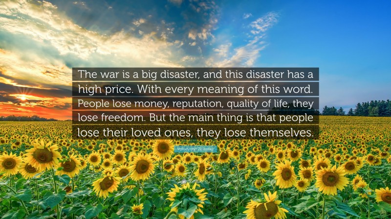 Volodymyr Zelensky Quote: “The war is a big disaster, and this disaster has a high price. With every meaning of this word. People lose money, reputation, quality of life, they lose freedom. But the main thing is that people lose their loved ones, they lose themselves.”