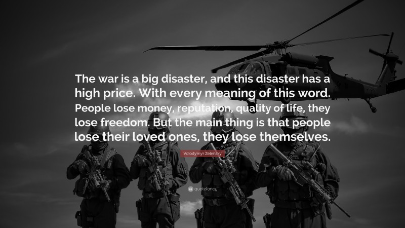 Volodymyr Zelensky Quote: “The war is a big disaster, and this disaster has a high price. With every meaning of this word. People lose money, reputation, quality of life, they lose freedom. But the main thing is that people lose their loved ones, they lose themselves.”