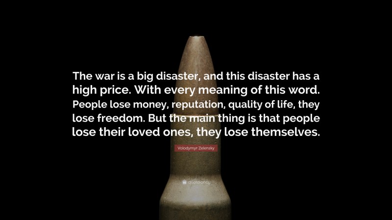 Volodymyr Zelensky Quote: “The war is a big disaster, and this disaster has a high price. With every meaning of this word. People lose money, reputation, quality of life, they lose freedom. But the main thing is that people lose their loved ones, they lose themselves.”