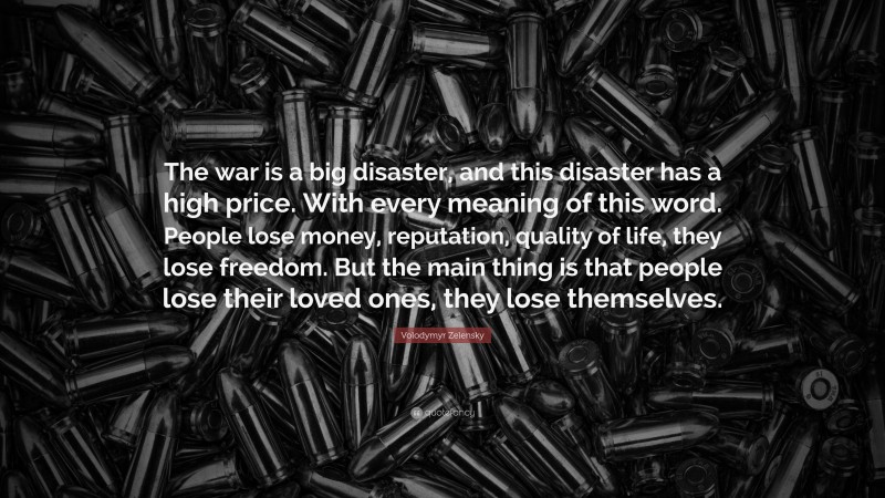 Volodymyr Zelensky Quote: “The war is a big disaster, and this disaster has a high price. With every meaning of this word. People lose money, reputation, quality of life, they lose freedom. But the main thing is that people lose their loved ones, they lose themselves.”