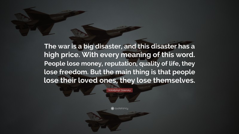 Volodymyr Zelensky Quote: “The war is a big disaster, and this disaster has a high price. With every meaning of this word. People lose money, reputation, quality of life, they lose freedom. But the main thing is that people lose their loved ones, they lose themselves.”