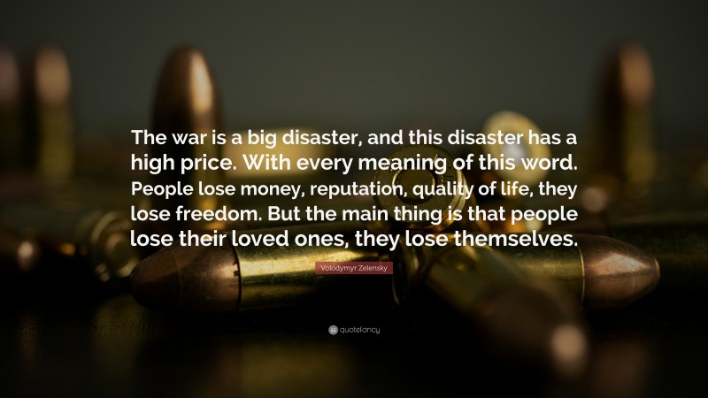 Volodymyr Zelensky Quote: “The war is a big disaster, and this disaster has a high price. With every meaning of this word. People lose money, reputation, quality of life, they lose freedom. But the main thing is that people lose their loved ones, they lose themselves.”