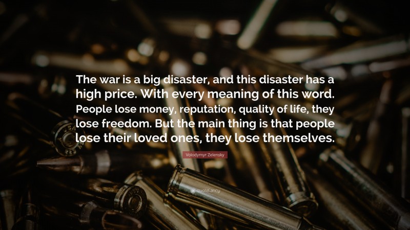 Volodymyr Zelensky Quote: “The war is a big disaster, and this disaster has a high price. With every meaning of this word. People lose money, reputation, quality of life, they lose freedom. But the main thing is that people lose their loved ones, they lose themselves.”