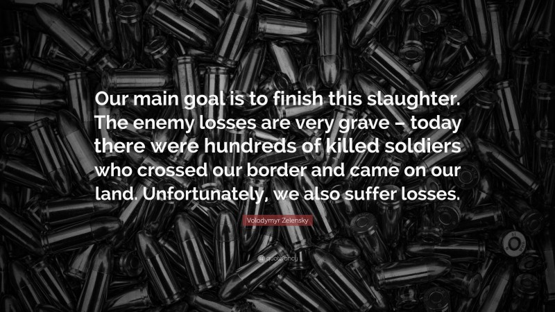 Volodymyr Zelensky Quote: “Our main goal is to finish this slaughter. The enemy losses are very grave – today there were hundreds of killed soldiers who crossed our border and came on our land. Unfortunately, we also suffer losses.”