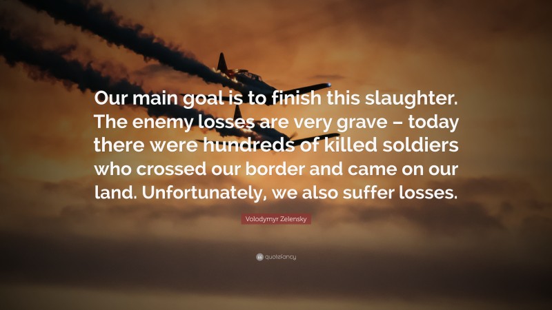 Volodymyr Zelensky Quote: “Our main goal is to finish this slaughter. The enemy losses are very grave – today there were hundreds of killed soldiers who crossed our border and came on our land. Unfortunately, we also suffer losses.”