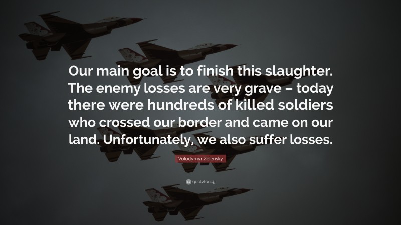 Volodymyr Zelensky Quote: “Our main goal is to finish this slaughter. The enemy losses are very grave – today there were hundreds of killed soldiers who crossed our border and came on our land. Unfortunately, we also suffer losses.”
