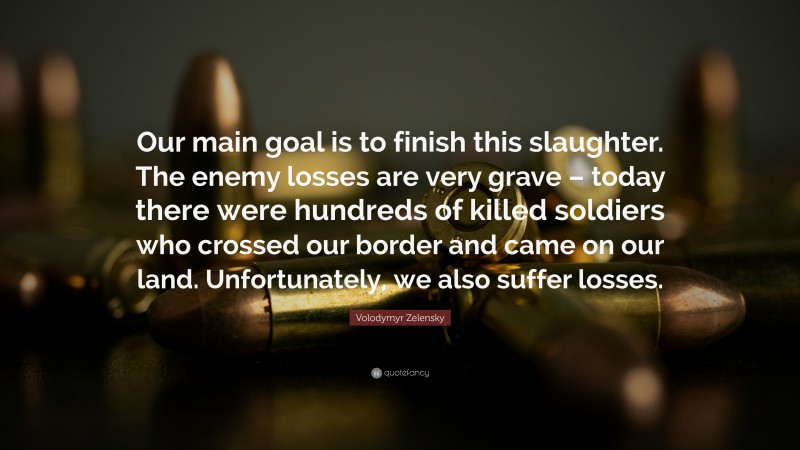 Volodymyr Zelensky Quote: “Our main goal is to finish this slaughter. The enemy losses are very grave – today there were hundreds of killed soldiers who crossed our border and came on our land. Unfortunately, we also suffer losses.”