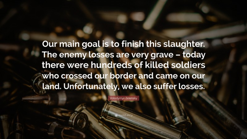 Volodymyr Zelensky Quote: “Our main goal is to finish this slaughter. The enemy losses are very grave – today there were hundreds of killed soldiers who crossed our border and came on our land. Unfortunately, we also suffer losses.”