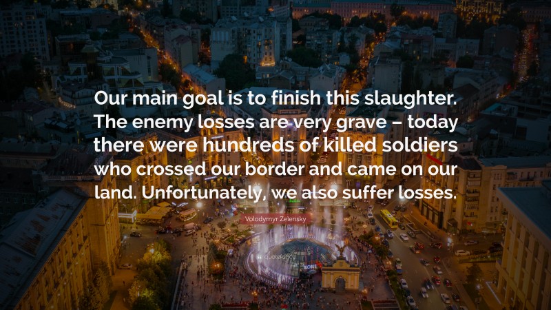 Volodymyr Zelensky Quote: “Our main goal is to finish this slaughter. The enemy losses are very grave – today there were hundreds of killed soldiers who crossed our border and came on our land. Unfortunately, we also suffer losses.”