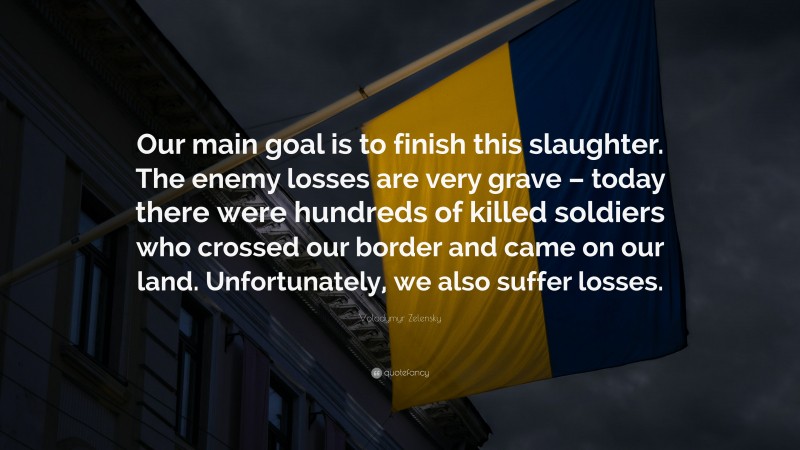 Volodymyr Zelensky Quote: “Our main goal is to finish this slaughter. The enemy losses are very grave – today there were hundreds of killed soldiers who crossed our border and came on our land. Unfortunately, we also suffer losses.”