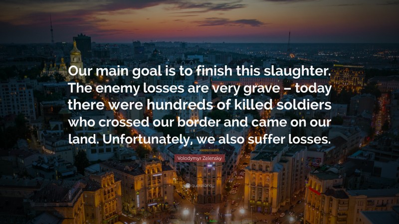 Volodymyr Zelensky Quote: “Our main goal is to finish this slaughter. The enemy losses are very grave – today there were hundreds of killed soldiers who crossed our border and came on our land. Unfortunately, we also suffer losses.”