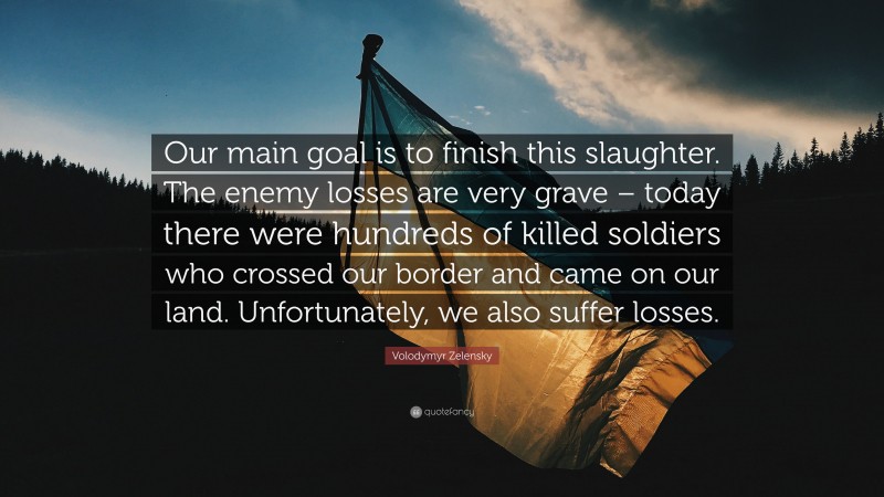 Volodymyr Zelensky Quote: “Our main goal is to finish this slaughter. The enemy losses are very grave – today there were hundreds of killed soldiers who crossed our border and came on our land. Unfortunately, we also suffer losses.”