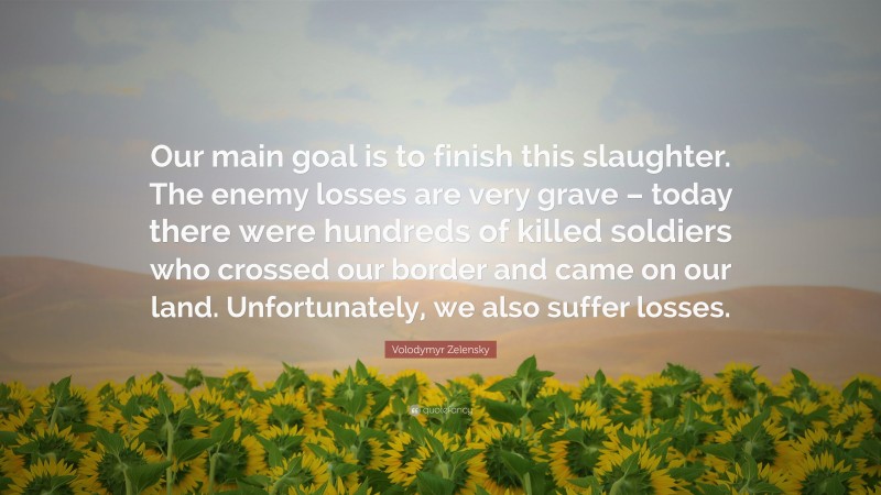 Volodymyr Zelensky Quote: “Our main goal is to finish this slaughter. The enemy losses are very grave – today there were hundreds of killed soldiers who crossed our border and came on our land. Unfortunately, we also suffer losses.”
