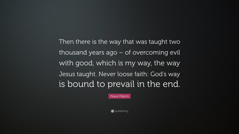 Peace Pilgrim Quote: “Then there is the way that was taught two thousand years ago – of overcoming evil with good, which is my way, the way Jesus taught. Never loose faith: God’s way is bound to prevail in the end.”