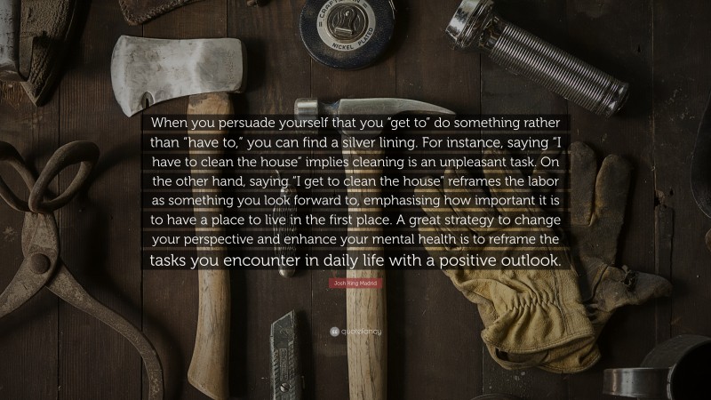 Josh King Madrid Quote: “When you persuade yourself that you “get to” do something rather than “have to,” you can find a silver lining. For instance, saying “I have to clean the house” implies cleaning is an unpleasant task. On the other hand, saying “I get to clean the house” reframes the labor as something you look forward to, emphasising how important it is to have a place to live in the first place. A great strategy to change your perspective and enhance your mental health is to reframe the tasks you encounter in daily life with a positive outlook.”