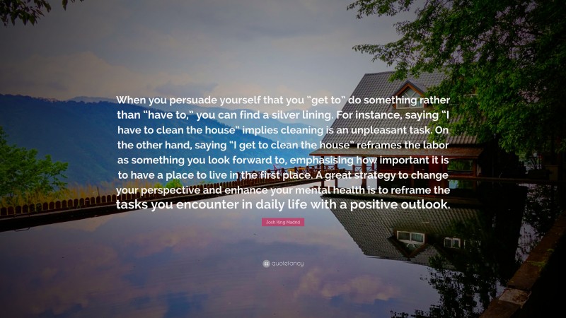 Josh King Madrid Quote: “When you persuade yourself that you “get to” do something rather than “have to,” you can find a silver lining. For instance, saying “I have to clean the house” implies cleaning is an unpleasant task. On the other hand, saying “I get to clean the house” reframes the labor as something you look forward to, emphasising how important it is to have a place to live in the first place. A great strategy to change your perspective and enhance your mental health is to reframe the tasks you encounter in daily life with a positive outlook.”