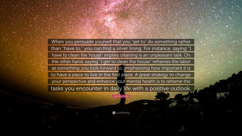 Josh King Madrid Quote: “When you persuade yourself that you “get to” do something rather than “have to,” you can find a silver lining. For instance, saying “I have to clean the house” implies cleaning is an unpleasant task. On the other hand, saying “I get to clean the house” reframes the labor as something you look forward to, emphasising how important it is to have a place to live in the first place. A great strategy to change your perspective and enhance your mental health is to reframe the tasks you encounter in daily life with a positive outlook.”