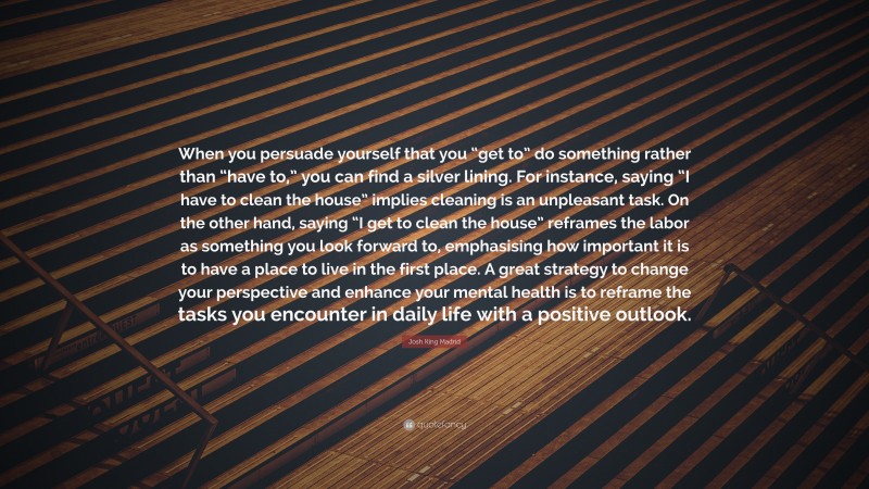 Josh King Madrid Quote: “When you persuade yourself that you “get to” do something rather than “have to,” you can find a silver lining. For instance, saying “I have to clean the house” implies cleaning is an unpleasant task. On the other hand, saying “I get to clean the house” reframes the labor as something you look forward to, emphasising how important it is to have a place to live in the first place. A great strategy to change your perspective and enhance your mental health is to reframe the tasks you encounter in daily life with a positive outlook.”
