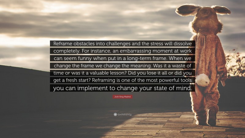 Josh King Madrid Quote: “Reframe obstacles into challenges and the stress will dissolve completely. For instance, an embarrassing moment at work can seem funny when put in a long-term frame. When we change the frame we change the meaning. Was it a waste of time or was it a valuable lesson? Did you lose it all or did you get a fresh start? Reframing is one of the most powerful tools you can implement to change your state of mind.”