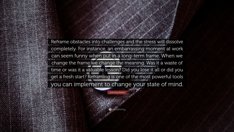 Josh King Madrid Quote: “Reframe obstacles into challenges and the stress will dissolve completely. For instance, an embarrassing moment at work can seem funny when put in a long-term frame. When we change the frame we change the meaning. Was it a waste of time or was it a valuable lesson? Did you lose it all or did you get a fresh start? Reframing is one of the most powerful tools you can implement to change your state of mind.”