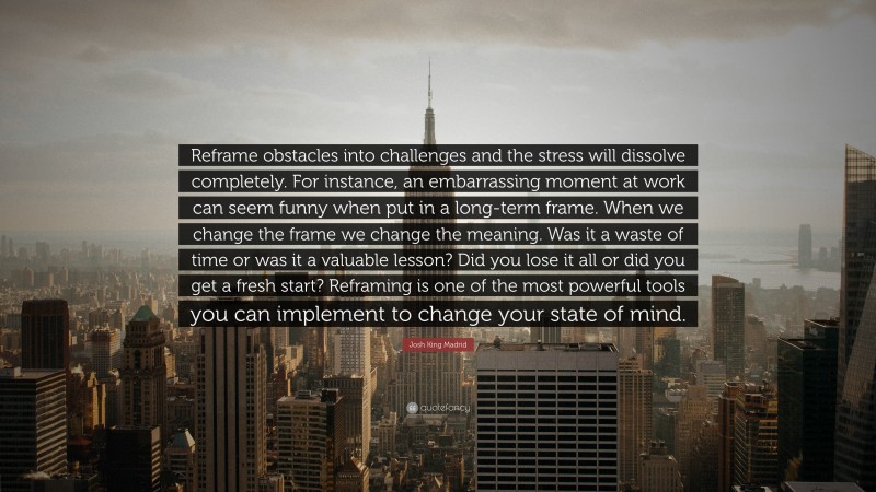 Josh King Madrid Quote: “Reframe obstacles into challenges and the stress will dissolve completely. For instance, an embarrassing moment at work can seem funny when put in a long-term frame. When we change the frame we change the meaning. Was it a waste of time or was it a valuable lesson? Did you lose it all or did you get a fresh start? Reframing is one of the most powerful tools you can implement to change your state of mind.”