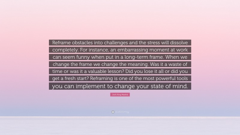 Josh King Madrid Quote: “Reframe obstacles into challenges and the stress will dissolve completely. For instance, an embarrassing moment at work can seem funny when put in a long-term frame. When we change the frame we change the meaning. Was it a waste of time or was it a valuable lesson? Did you lose it all or did you get a fresh start? Reframing is one of the most powerful tools you can implement to change your state of mind.”