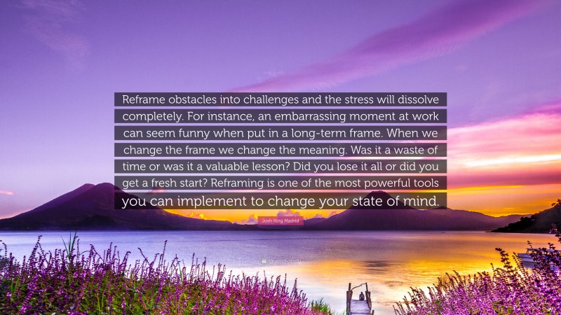 Josh King Madrid Quote: “Reframe obstacles into challenges and the stress will dissolve completely. For instance, an embarrassing moment at work can seem funny when put in a long-term frame. When we change the frame we change the meaning. Was it a waste of time or was it a valuable lesson? Did you lose it all or did you get a fresh start? Reframing is one of the most powerful tools you can implement to change your state of mind.”