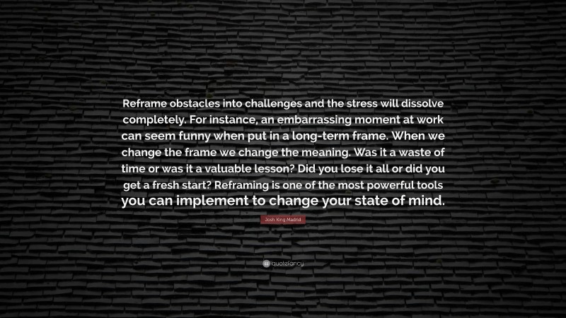 Josh King Madrid Quote: “Reframe obstacles into challenges and the stress will dissolve completely. For instance, an embarrassing moment at work can seem funny when put in a long-term frame. When we change the frame we change the meaning. Was it a waste of time or was it a valuable lesson? Did you lose it all or did you get a fresh start? Reframing is one of the most powerful tools you can implement to change your state of mind.”