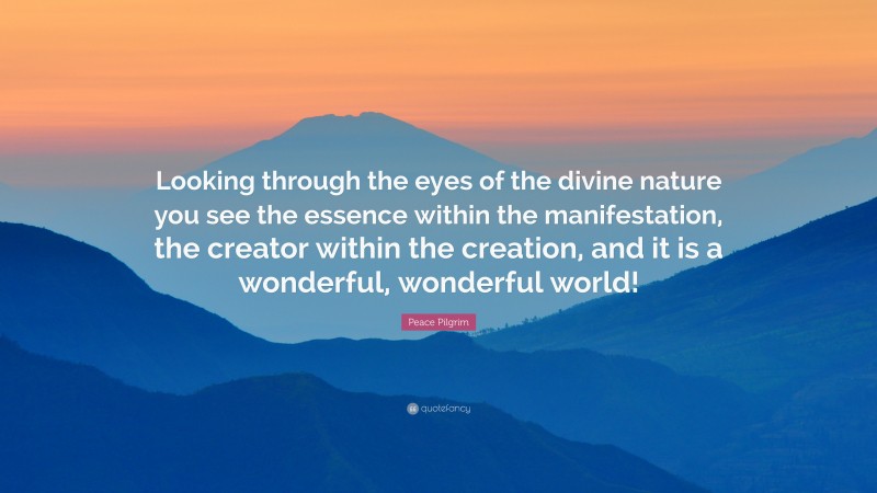 Peace Pilgrim Quote: “Looking through the eyes of the divine nature you see the essence within the manifestation, the creator within the creation, and it is a wonderful, wonderful world!”
