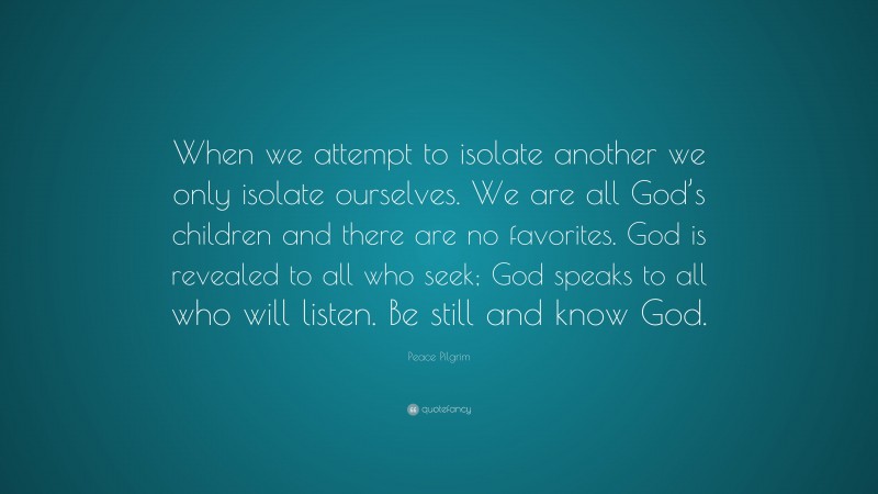 Peace Pilgrim Quote: “When we attempt to isolate another we only isolate ourselves. We are all God’s children and there are no favorites. God is revealed to all who seek; God speaks to all who will listen. Be still and know God.”