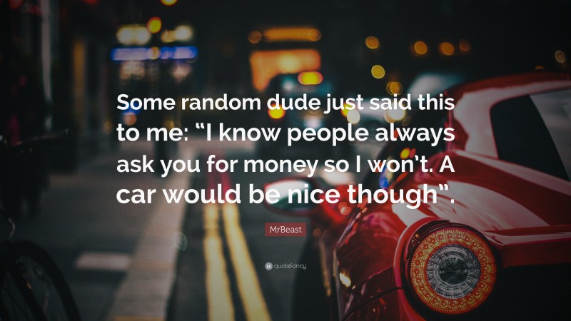 MrBeast Quote: “Some random dude just said this to me: “I know people always ask you for money so I won’t. A car would be nice though”.”