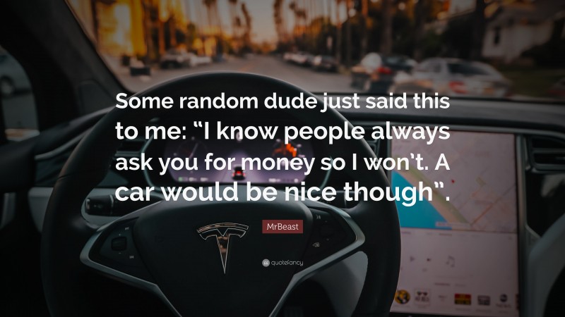 MrBeast Quote: “Some random dude just said this to me: “I know people always ask you for money so I won’t. A car would be nice though”.”