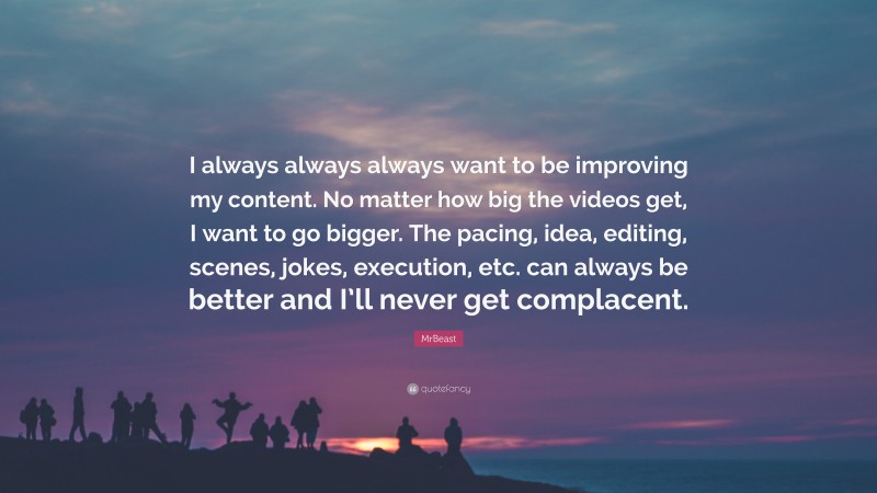 MrBeast Quote: “I always always always want to be improving my content. No matter how big the videos get, I want to go bigger. The pacing, idea, editing, scenes, jokes, execution, etc. can always be better and I’ll never get complacent.”