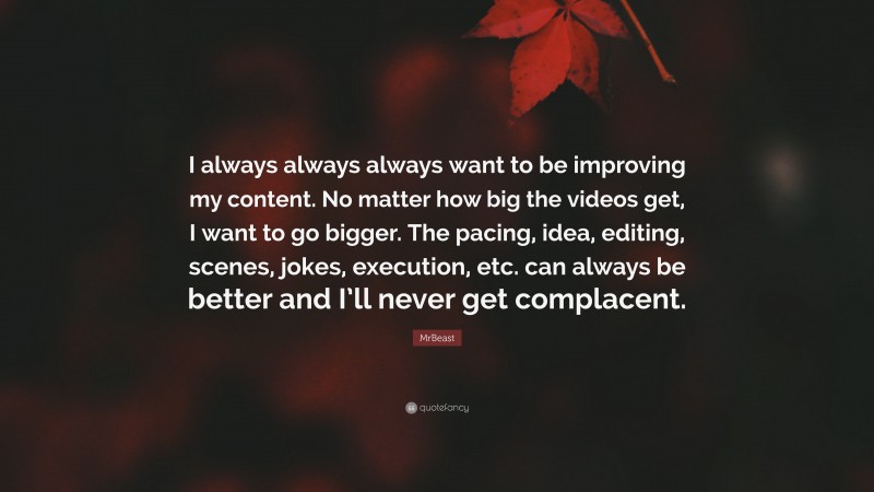 MrBeast Quote: “I always always always want to be improving my content. No matter how big the videos get, I want to go bigger. The pacing, idea, editing, scenes, jokes, execution, etc. can always be better and I’ll never get complacent.”