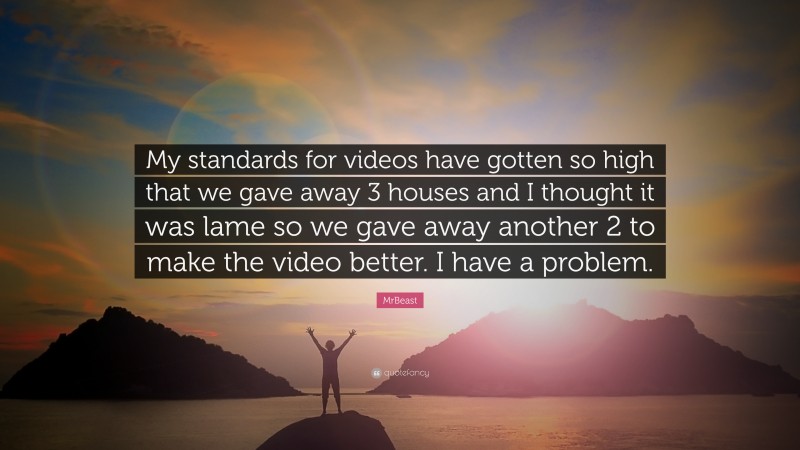 MrBeast Quote: “My standards for videos have gotten so high that we gave away 3 houses and I thought it was lame so we gave away another 2 to make the video better. I have a problem.”