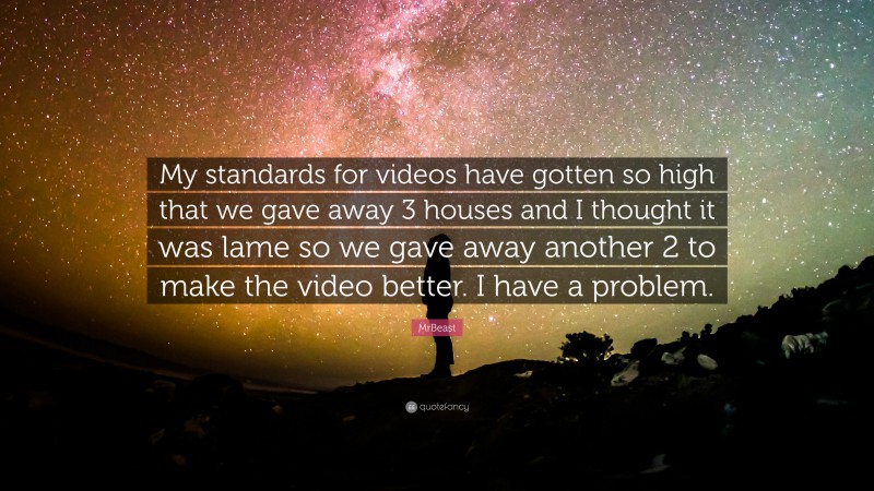 MrBeast Quote: “My standards for videos have gotten so high that we gave away 3 houses and I thought it was lame so we gave away another 2 to make the video better. I have a problem.”