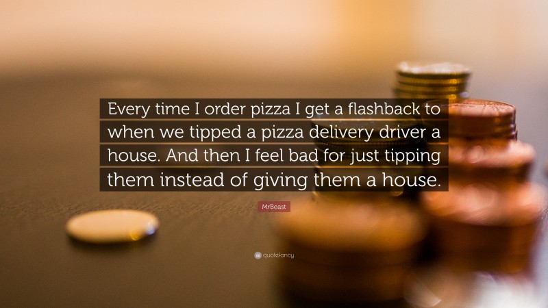 MrBeast Quote: “Every time I order pizza I get a flashback to when we tipped a pizza delivery driver a house. And then I feel bad for just tipping them instead of giving them a house.”