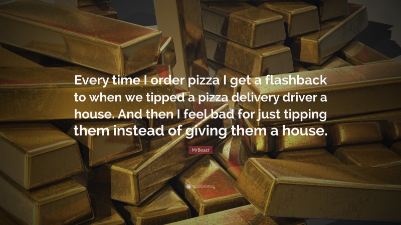 MrBeast Quote: “Every time I order pizza I get a flashback to when we tipped a pizza delivery driver a house. And then I feel bad for just tipping them instead of giving them a house.”