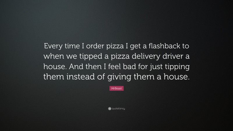 MrBeast Quote: “Every time I order pizza I get a flashback to when we tipped a pizza delivery driver a house. And then I feel bad for just tipping them instead of giving them a house.”