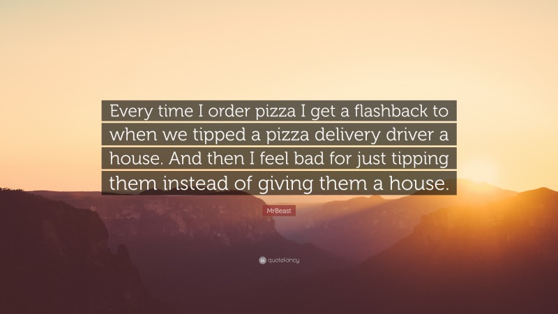 MrBeast Quote: “Every time I order pizza I get a flashback to when we tipped a pizza delivery driver a house. And then I feel bad for just tipping them instead of giving them a house.”