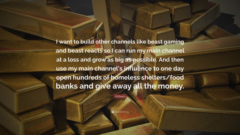 MrBeast Quote: “I want to build other channels like beast gaming and beast reacts so I can run my main channel at a loss and grow as big as possible. And then use my main channel’s influence to one day open hundreds of homeless shelters/food banks and give away all the money.”
